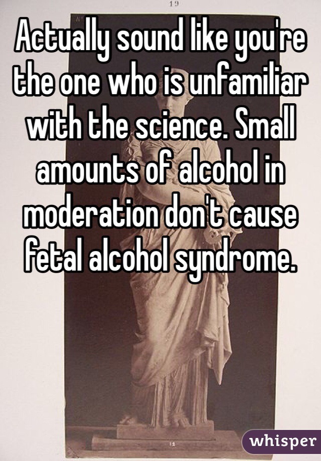 Actually sound like you're the one who is unfamiliar with the science. Small amounts of alcohol in moderation don't cause fetal alcohol syndrome. 