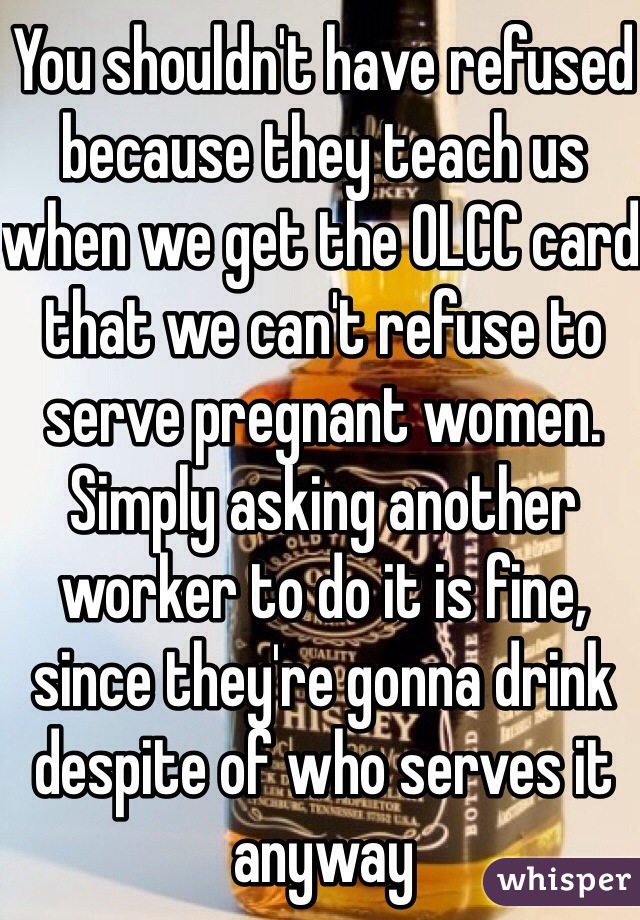 You shouldn't have refused because they teach us when we get the OLCC card that we can't refuse to serve pregnant women. Simply asking another worker to do it is fine, since they're gonna drink despite of who serves it anyway