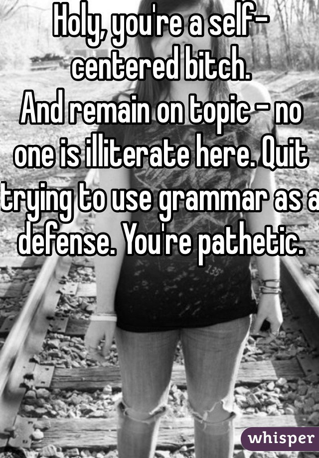 Holy, you're a self-centered bitch. 
And remain on topic - no one is illiterate here. Quit trying to use grammar as a defense. You're pathetic. 