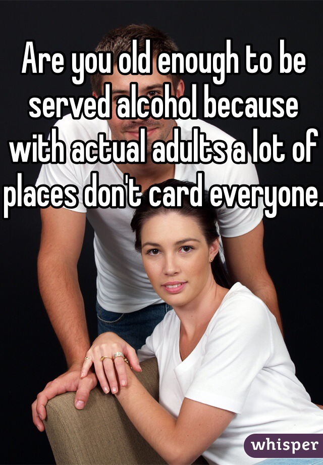 Are you old enough to be served alcohol because with actual adults a lot of places don't card everyone.