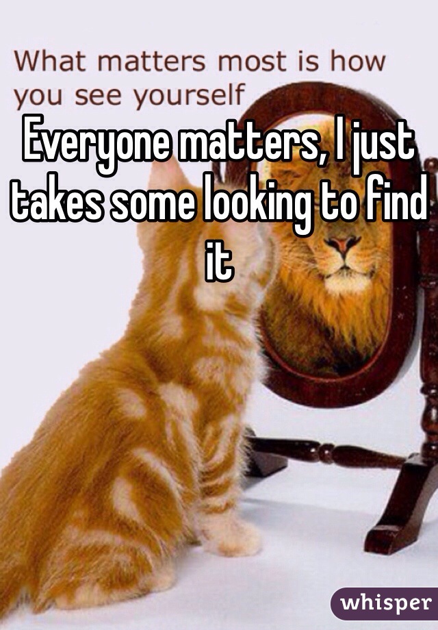 Everyone matters, I just takes some looking to find it 
