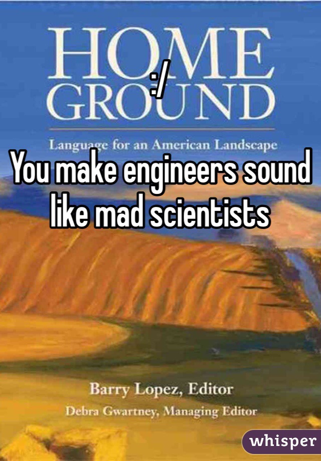 :/ 

You make engineers sound like mad scientists 