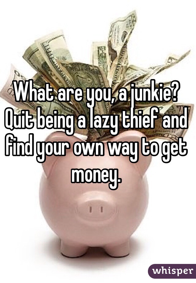 What are you, a junkie? Quit being a lazy thief and find your own way to get money.