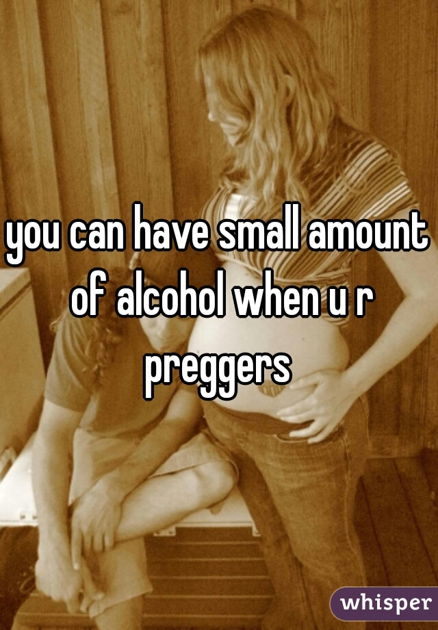 you can have small amount of alcohol when u r preggers 