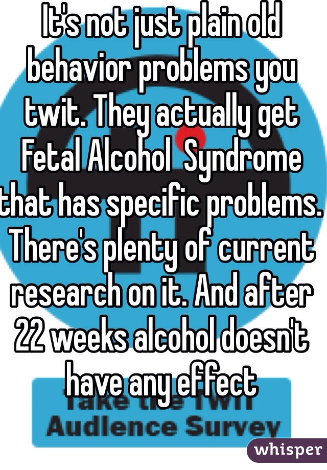 It's not just plain old behavior problems you twit. They actually get Fetal Alcohol  Syndrome that has specific problems. There's plenty of current research on it. And after 22 weeks alcohol doesn't have any effect