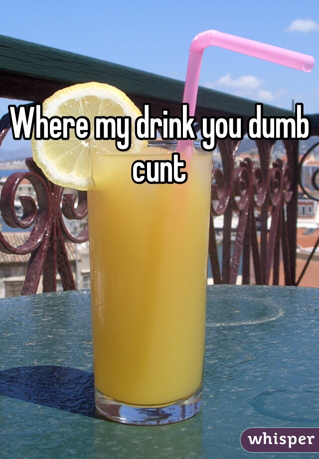 Where my drink you dumb cunt