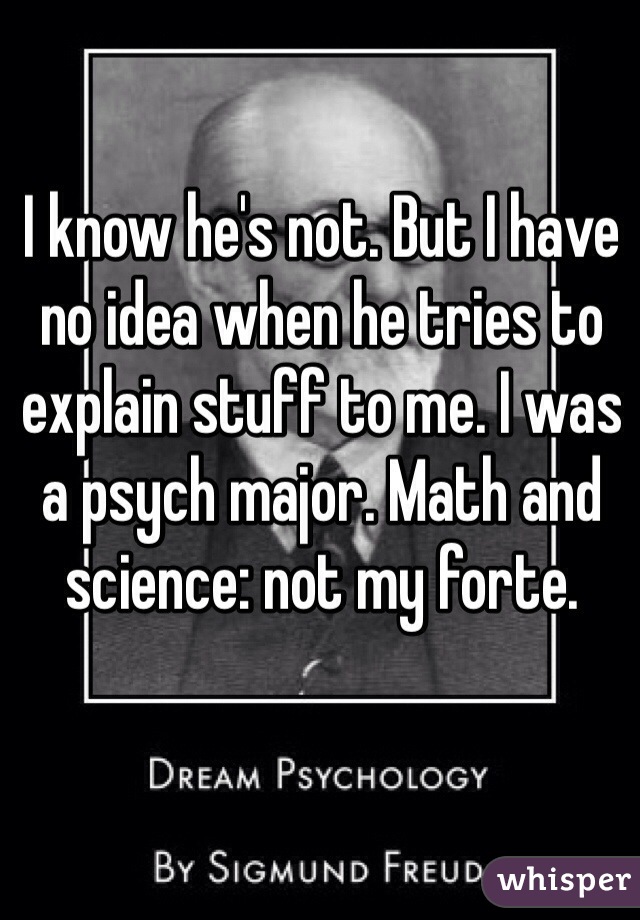 I know he's not. But I have no idea when he tries to explain stuff to me. I was a psych major. Math and science: not my forte. 