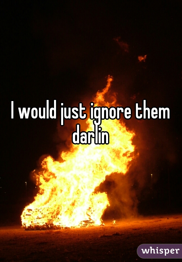 I would just ignore them darlin 