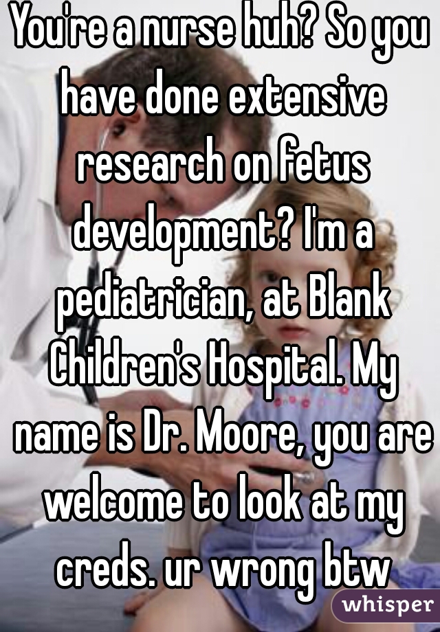 You're a nurse huh? So you have done extensive research on fetus development? I'm a pediatrician, at Blank Children's Hospital. My name is Dr. Moore, you are welcome to look at my creds. ur wrong btw