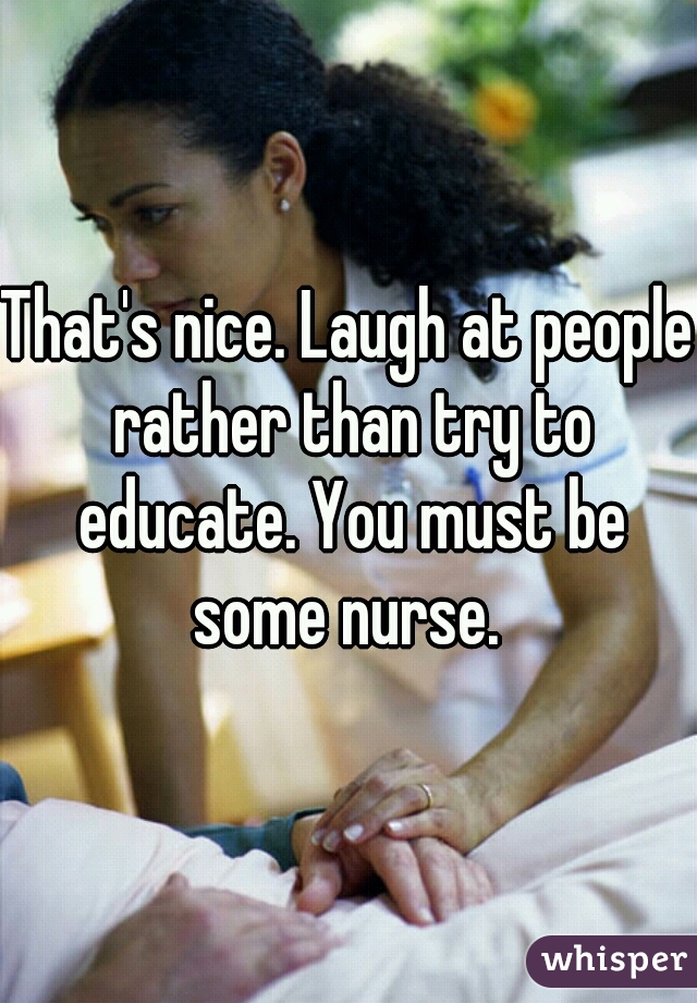 That's nice. Laugh at people rather than try to educate. You must be some nurse. 