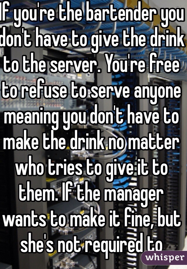 If you're the bartender you don't have to give the drink to the server. You're free to refuse to serve anyone meaning you don't have to make the drink no matter who tries to give it to them. If the manager wants to make it fine, but she's not required to