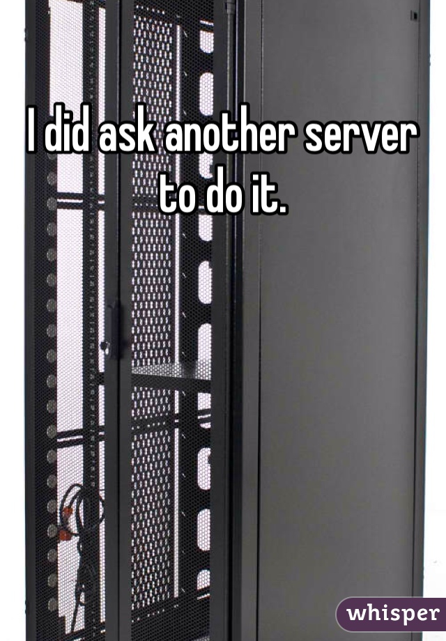 I did ask another server to do it. 