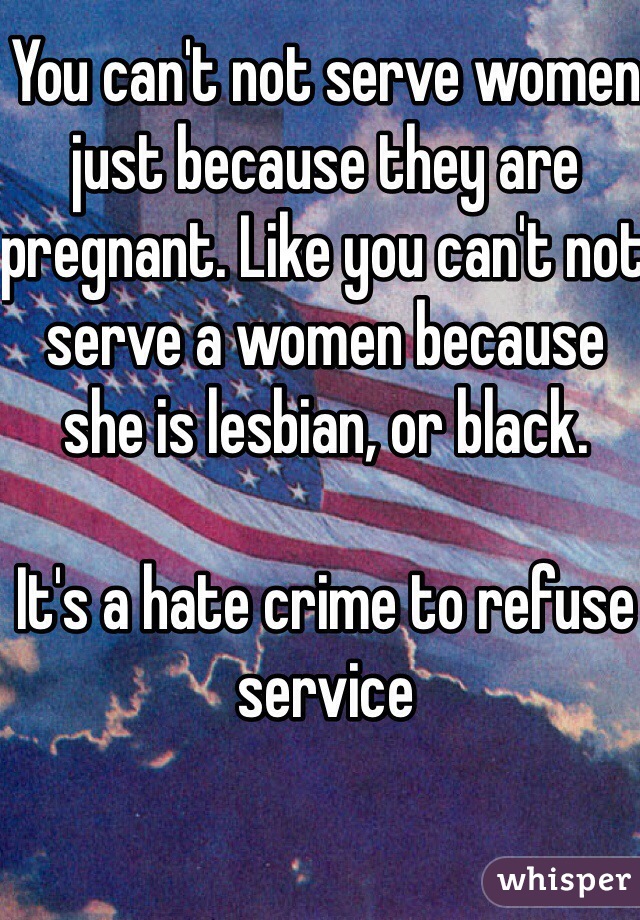 You can't not serve women just because they are pregnant. Like you can't not serve a women because she is lesbian, or black. 

It's a hate crime to refuse service 
