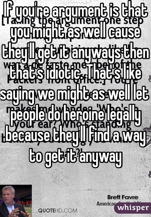 If you're argument is that you might as well cause they'll get it anyways then that's idiotic. That's like saying we might as well let people do heroine legally because they'll find a way to get it anyway