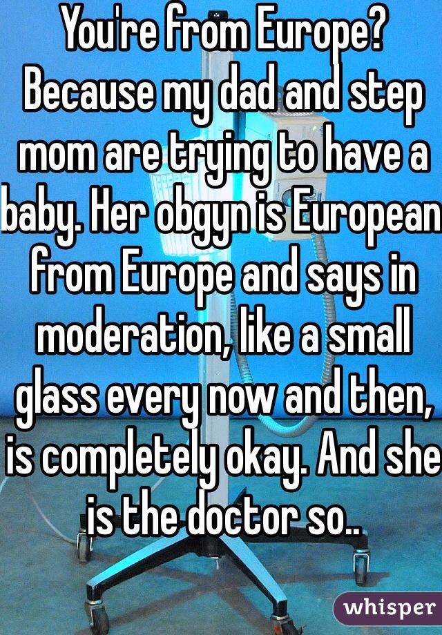 You're from Europe? Because my dad and step mom are trying to have a baby. Her obgyn is European from Europe and says in moderation, like a small glass every now and then, is completely okay. And she is the doctor so.. 