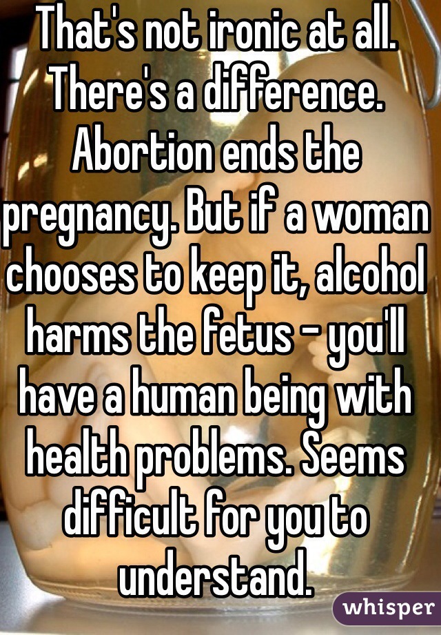 That's not ironic at all. There's a difference. Abortion ends the pregnancy. But if a woman chooses to keep it, alcohol harms the fetus - you'll have a human being with health problems. Seems difficult for you to understand. 