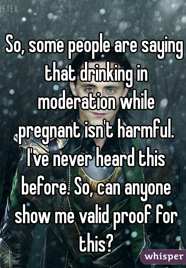 So, some people are saying that drinking in moderation while pregnant isn't harmful. I've never heard this before. So, can anyone show me valid proof for this?