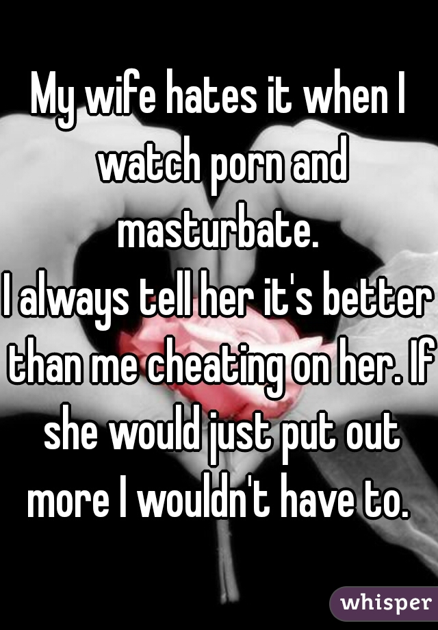 My wife hates it when I watch porn and masturbate. 
I always tell her it's better than me cheating on her. If she would just put out more I wouldn't have to. 