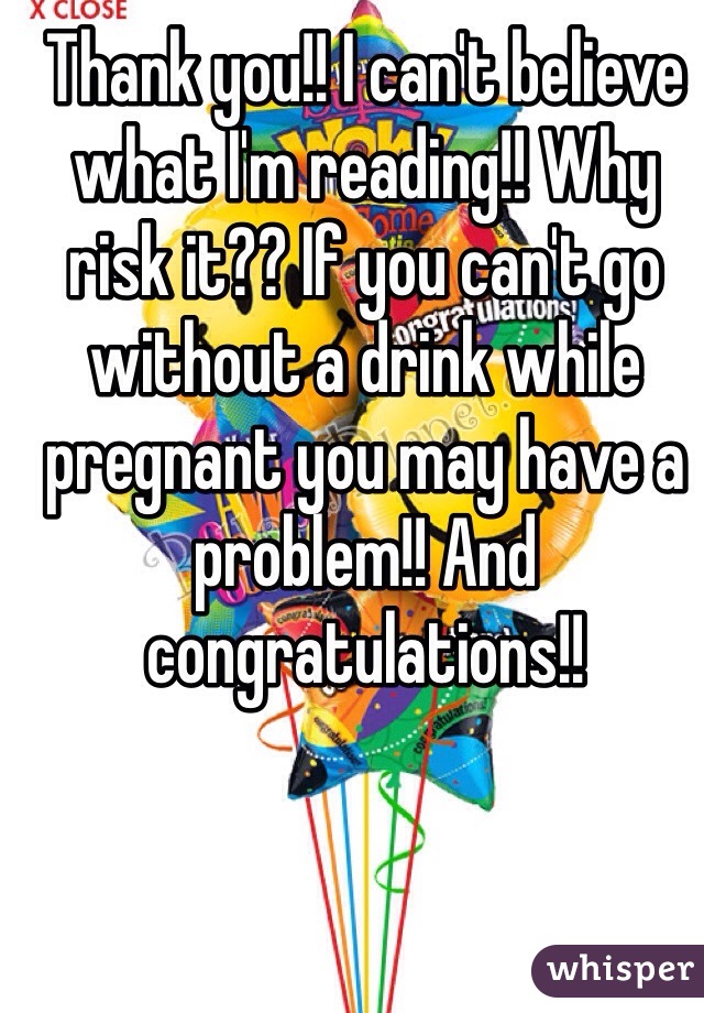 Thank you!! I can't believe what I'm reading!! Why risk it?? If you can't go without a drink while pregnant you may have a problem!! And congratulations!! 