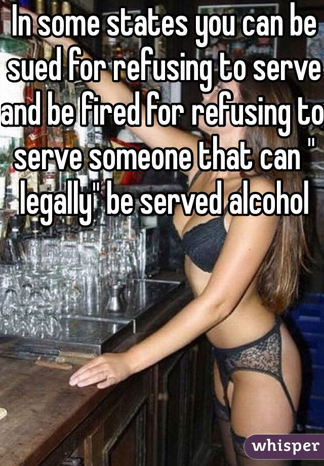 In some states you can be sued for refusing to serve and be fired for refusing to serve someone that can " legally" be served alcohol 