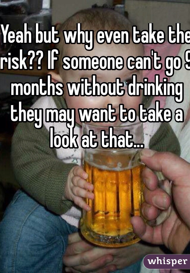 Yeah but why even take the risk?? If someone can't go 9 months without drinking they may want to take a look at that...