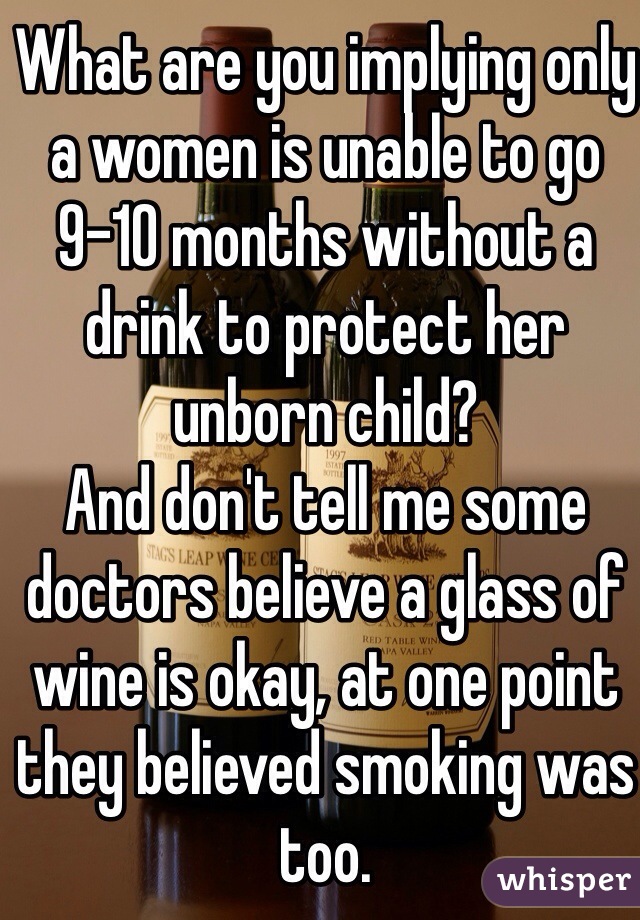 What are you implying only a women is unable to go 9-10 months without a drink to protect her unborn child?
And don't tell me some doctors believe a glass of wine is okay, at one point they believed smoking was too.
Still not worth the risk!!