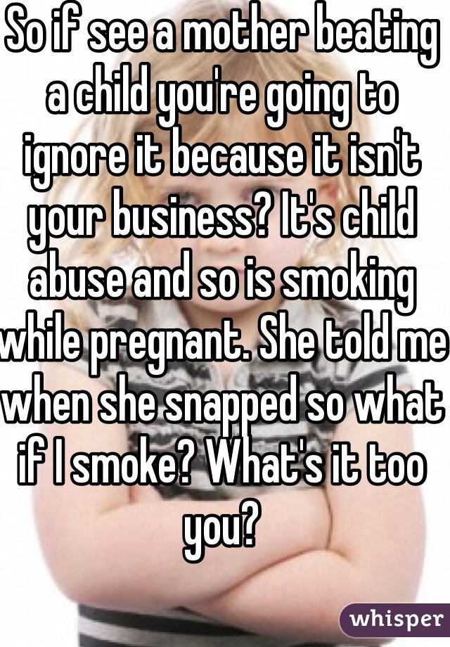 So if see a mother beating a child you're going to ignore it because it isn't your business? It's child abuse and so is smoking while pregnant. She told me when she snapped so what if I smoke? What's it too you? 