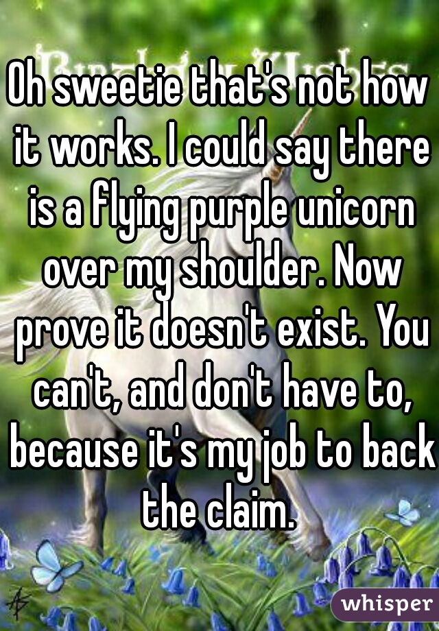 Oh sweetie that's not how it works. I could say there is a flying purple unicorn over my shoulder. Now prove it doesn't exist. You can't, and don't have to, because it's my job to back the claim. 