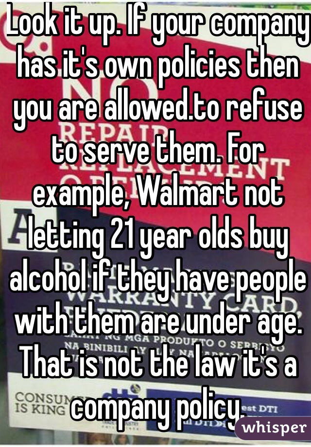 Look it up. If your company has it's own policies then you are allowed.to refuse to serve them. For example, Walmart not letting 21 year olds buy alcohol if they have people with them are under age. That is not the law it's a company policy. 