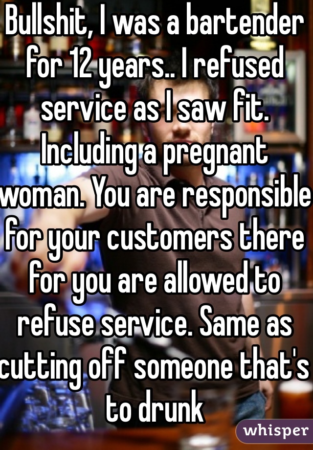 Bullshit, I was a bartender for 12 years.. I refused service as I saw fit. Including a pregnant woman. You are responsible for your customers there for you are allowed to refuse service. Same as cutting off someone that's to drunk