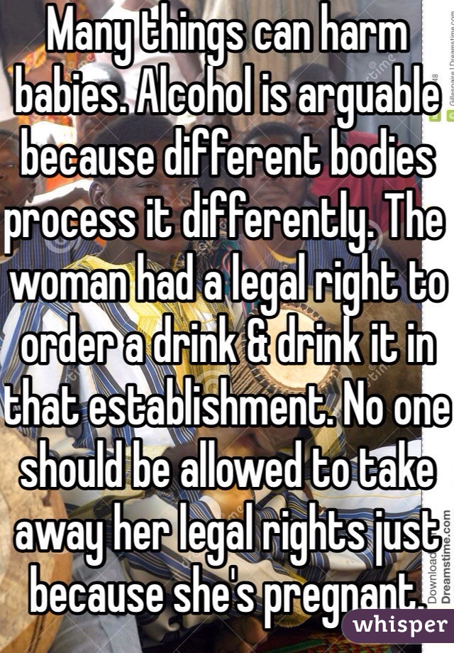 Many things can harm babies. Alcohol is arguable because different bodies process it differently. The woman had a legal right to order a drink & drink it in that establishment. No one should be allowed to take away her legal rights just because she's pregnant.