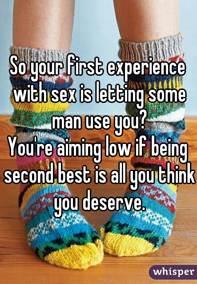 So your first experience with sex is letting some man use you?
You're aiming low if being second best is all you think you deserve.