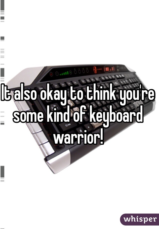 It also okay to think you're some kind of keyboard warrior! 