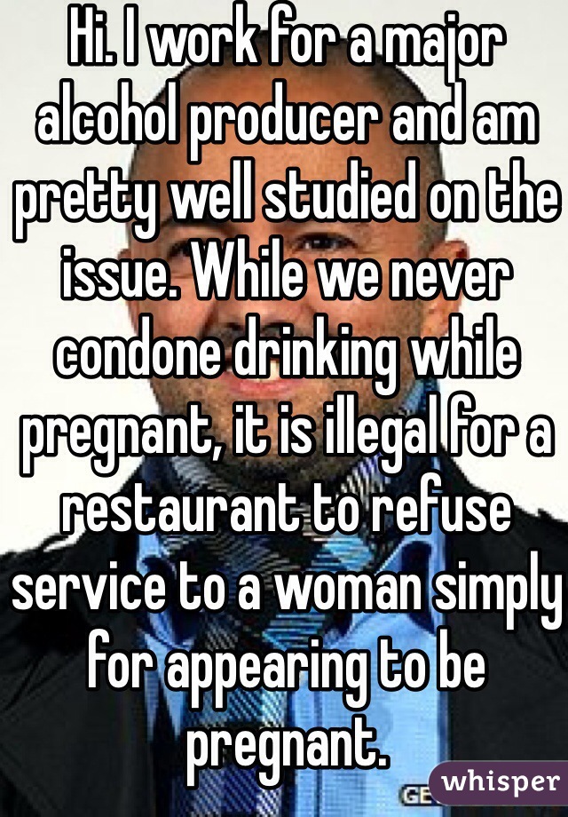 Hi. I work for a major alcohol producer and am pretty well studied on the issue. While we never condone drinking while pregnant, it is illegal for a restaurant to refuse service to a woman simply for appearing to be pregnant.