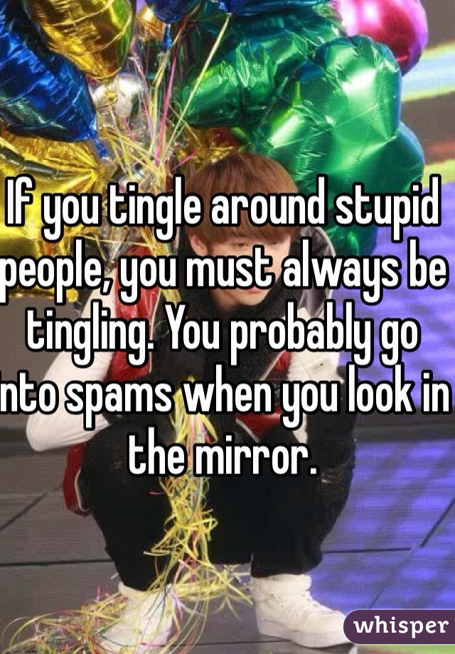 If you tingle around stupid people, you must always be tingling. You probably go into spams when you look in the mirror.