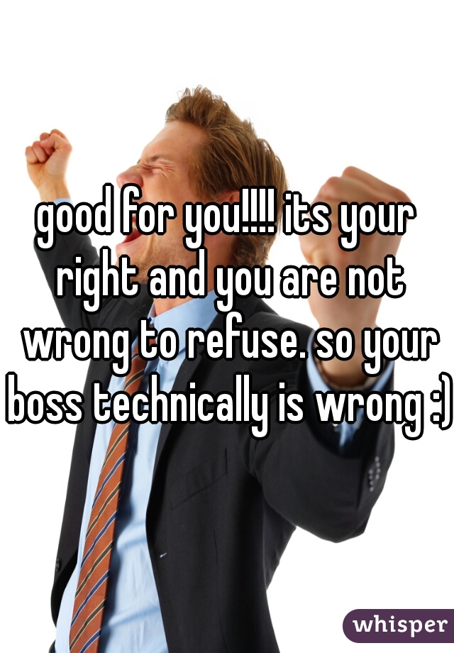 good for you!!!! its your right and you are not wrong to refuse. so your boss technically is wrong :)