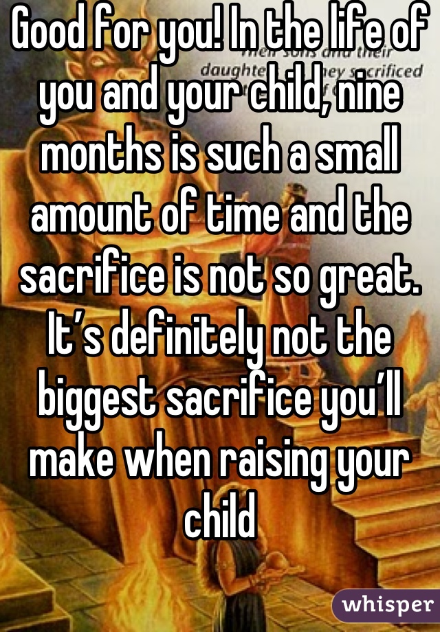 Good for you! In the life of you and your child, nine months is such a small amount of time and the sacrifice is not so great. It’s definitely not the biggest sacrifice you’ll make when raising your child