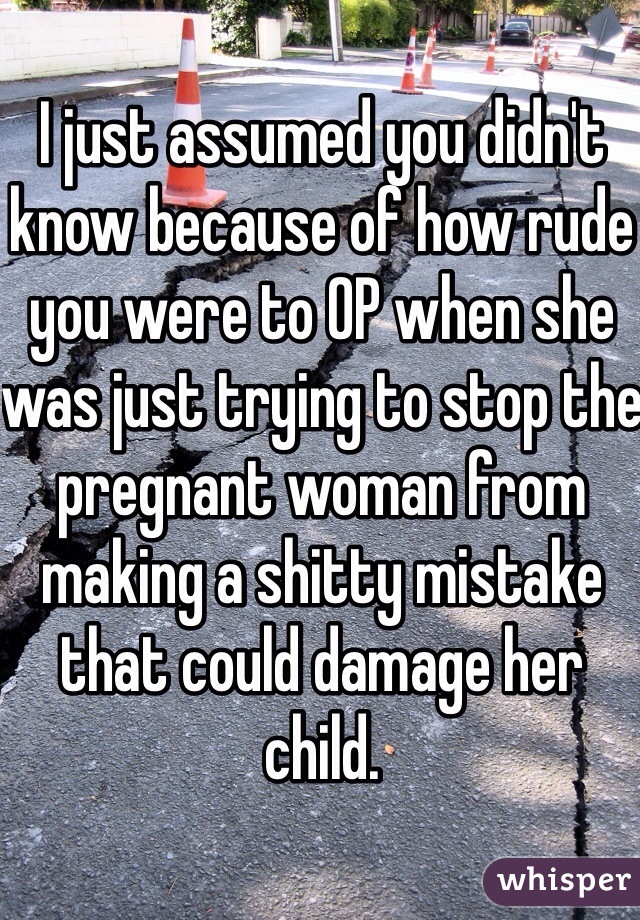 I just assumed you didn't know because of how rude you were to OP when she was just trying to stop the pregnant woman from making a shitty mistake that could damage her child.