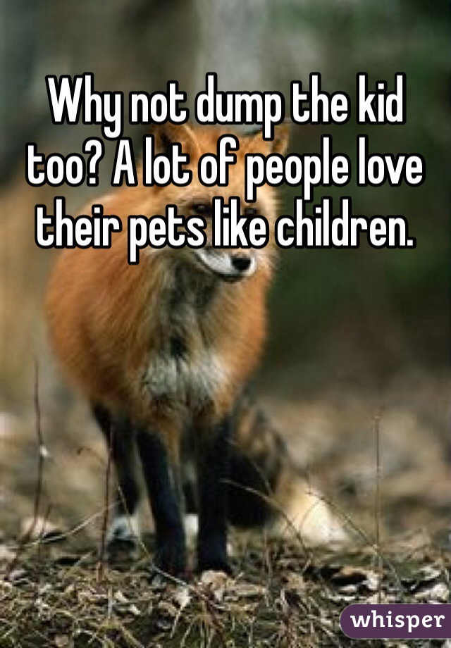 Why not dump the kid too? A lot of people love their pets like children.