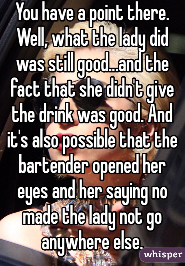 You have a point there. Well, what the lady did was still good...and the fact that she didn't give the drink was good. And it's also possible that the bartender opened her eyes and her saying no made the lady not go anywhere else.