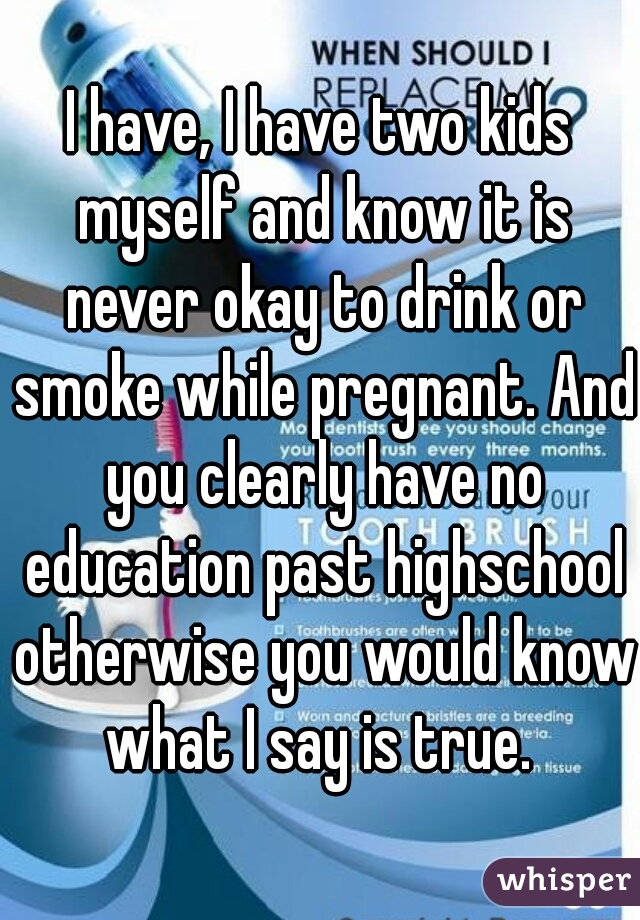 I have, I have two kids myself and know it is never okay to drink or smoke while pregnant. And you clearly have no education past highschool otherwise you would know what I say is true. 