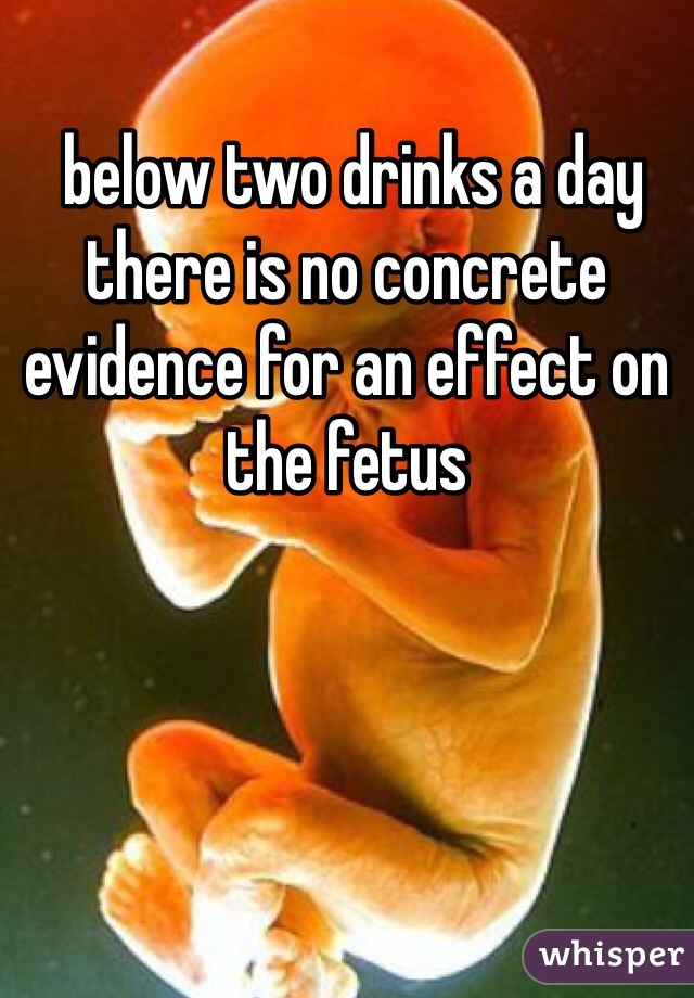  below two drinks a day there is no concrete evidence for an effect on the fetus