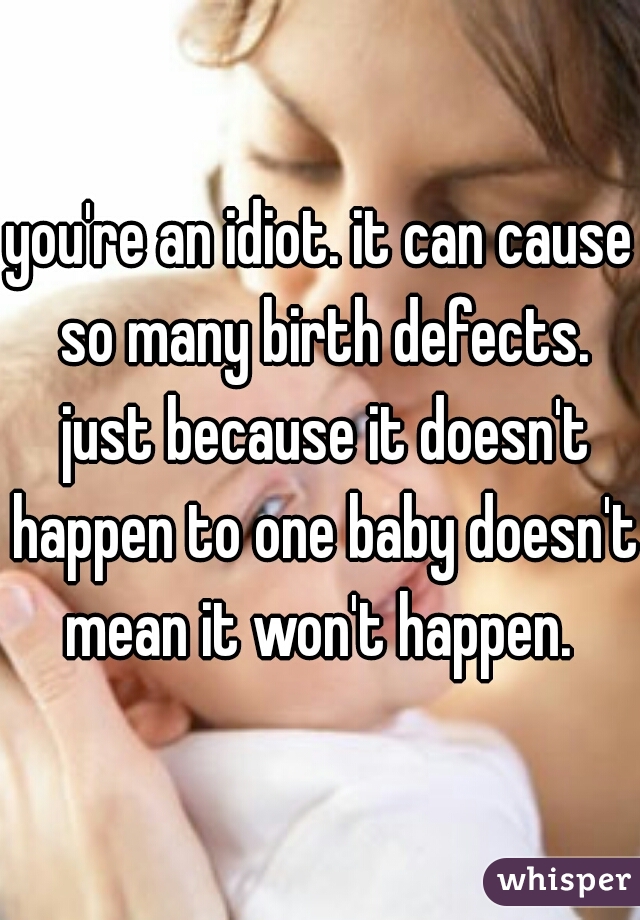 you're an idiot. it can cause so many birth defects. just because it doesn't happen to one baby doesn't mean it won't happen. 