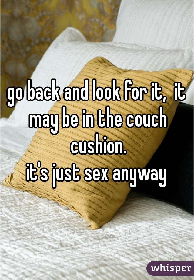 go back and look for it,  it may be in the couch cushion.
it's just sex anyway