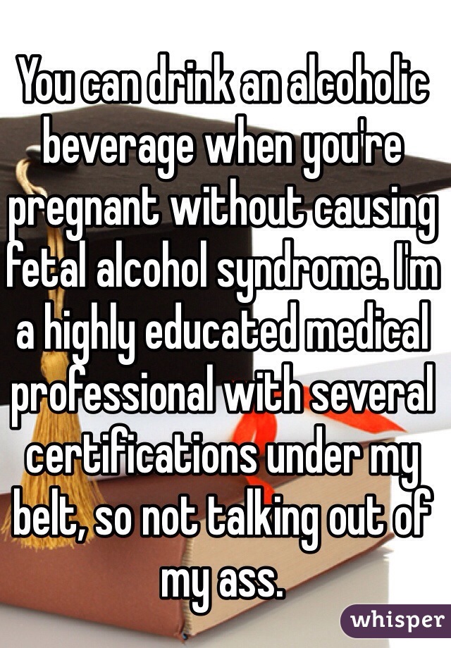 You can drink an alcoholic beverage when you're pregnant without causing fetal alcohol syndrome. I'm a highly educated medical professional with several certifications under my belt, so not talking out of my ass. 