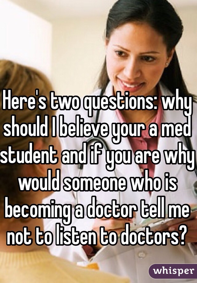 Here's two questions: why should I believe your a med student and if you are why would someone who is becoming a doctor tell me not to listen to doctors?