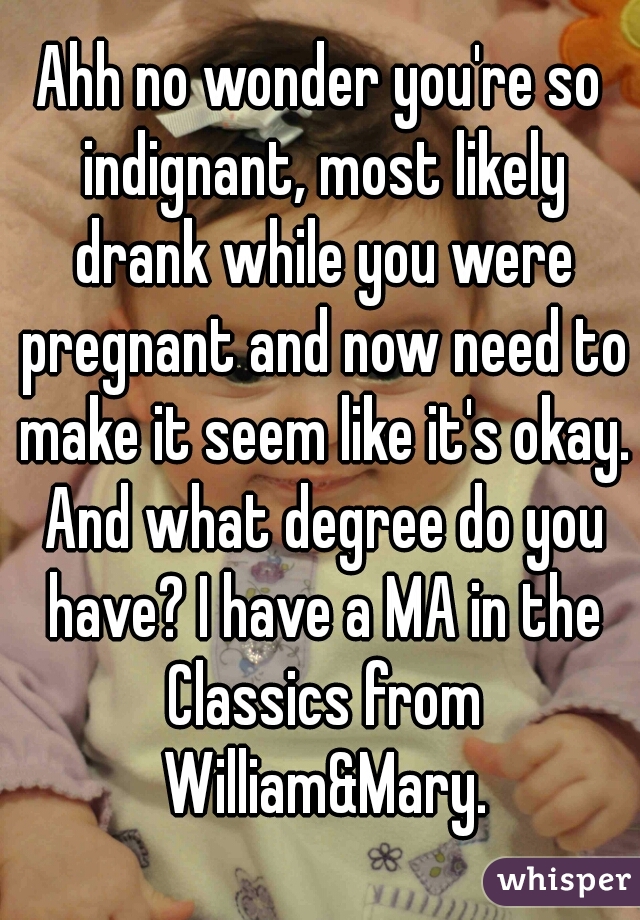 Ahh no wonder you're so indignant, most likely drank while you were pregnant and now need to make it seem like it's okay. And what degree do you have? I have a MA in the Classics from William&Mary.