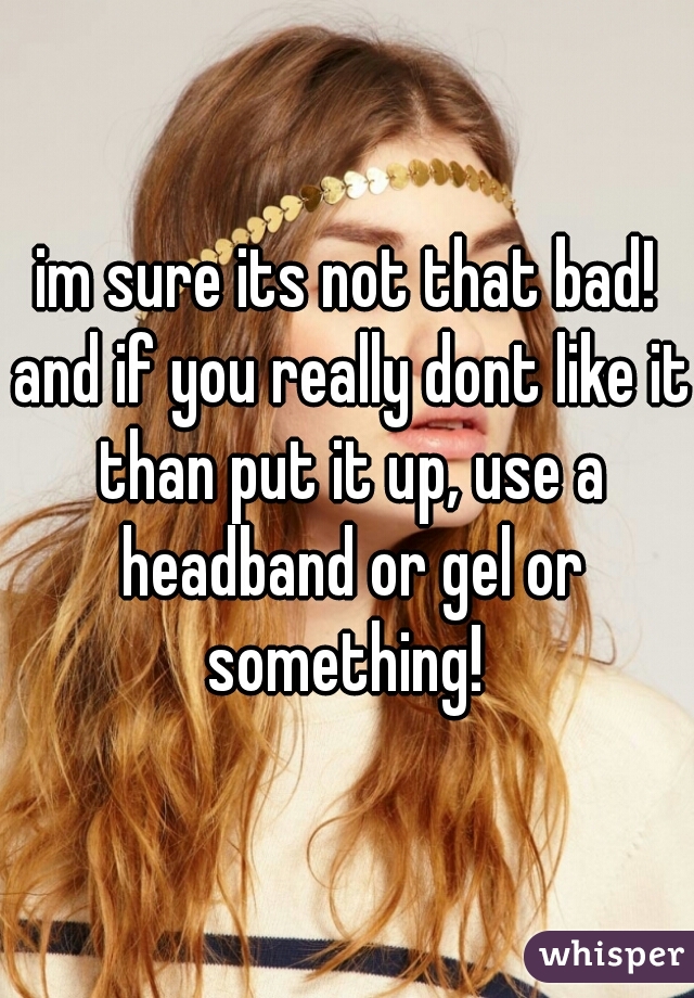 im sure its not that bad! and if you really dont like it than put it up, use a headband or gel or something! 