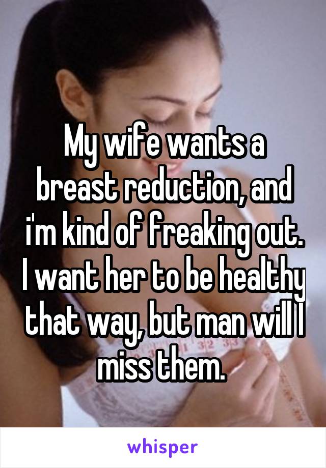 
My wife wants a breast reduction, and i'm kind of freaking out. I want her to be healthy that way, but man will I miss them. 