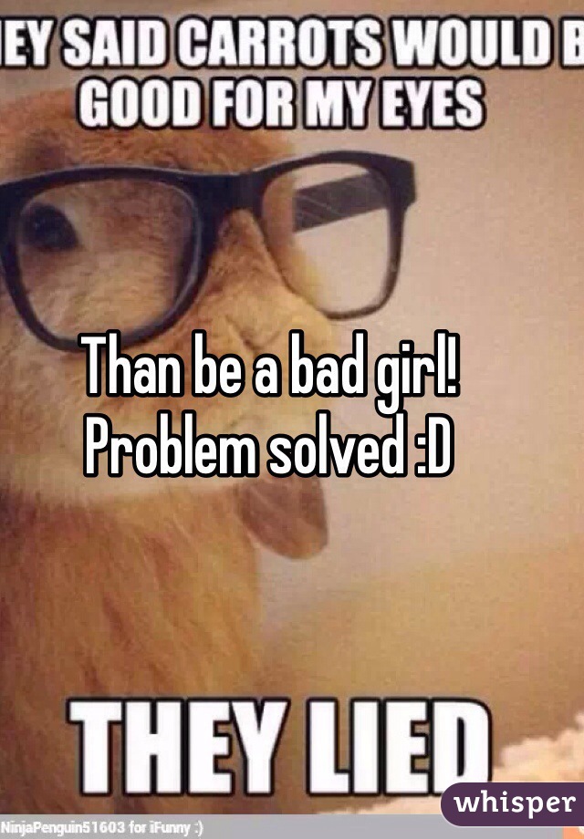 Than be a bad girl! 
Problem solved :D